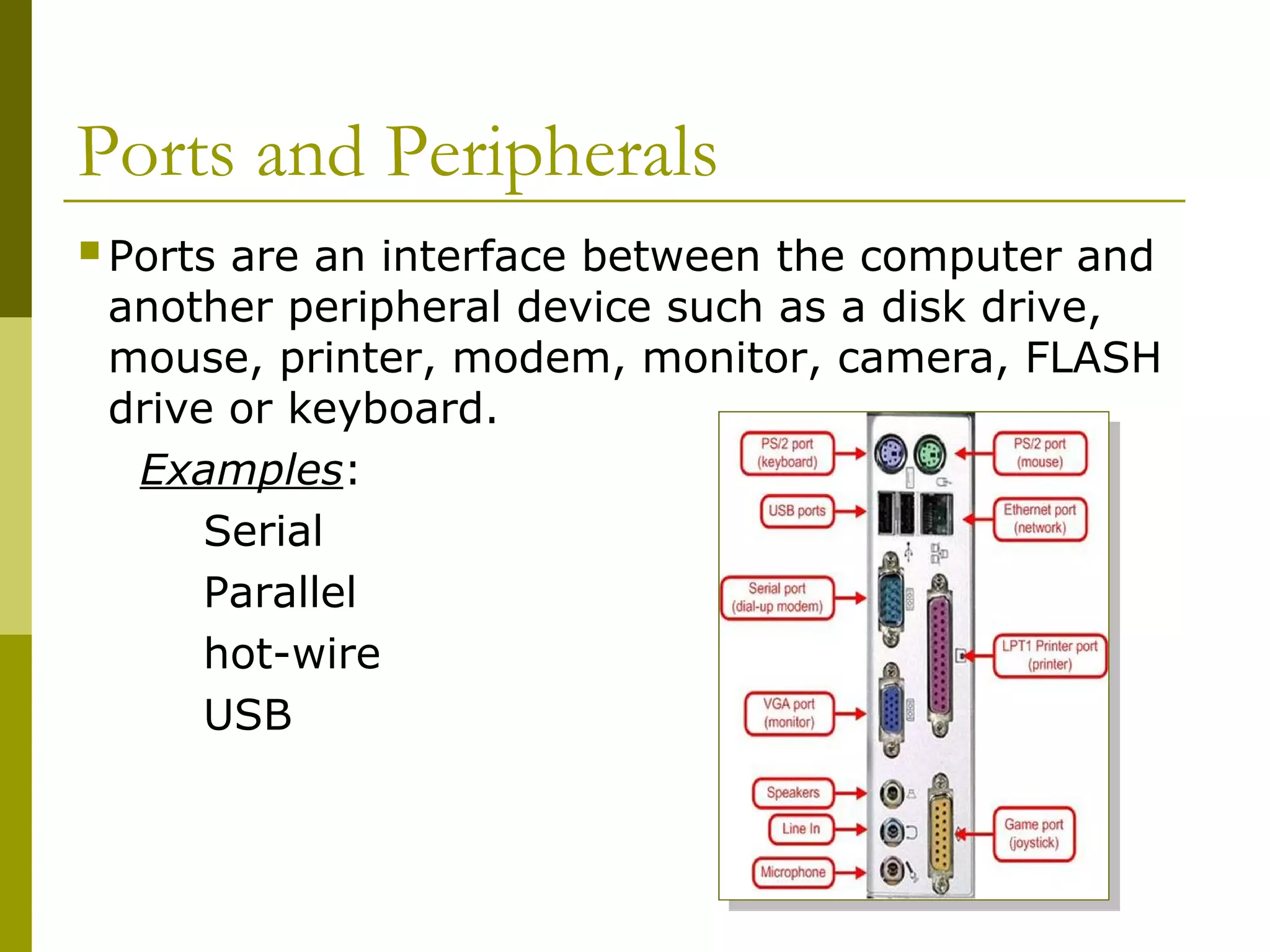 Ports and Peripherals
Ports are an interface between the computer and
another peripheral device such as a disk drive,
mouse, printer, modem, monitor, camera, FLASH
drive or keyboard.
Examples:
Serial
Parallel
hot-wire
USB
 