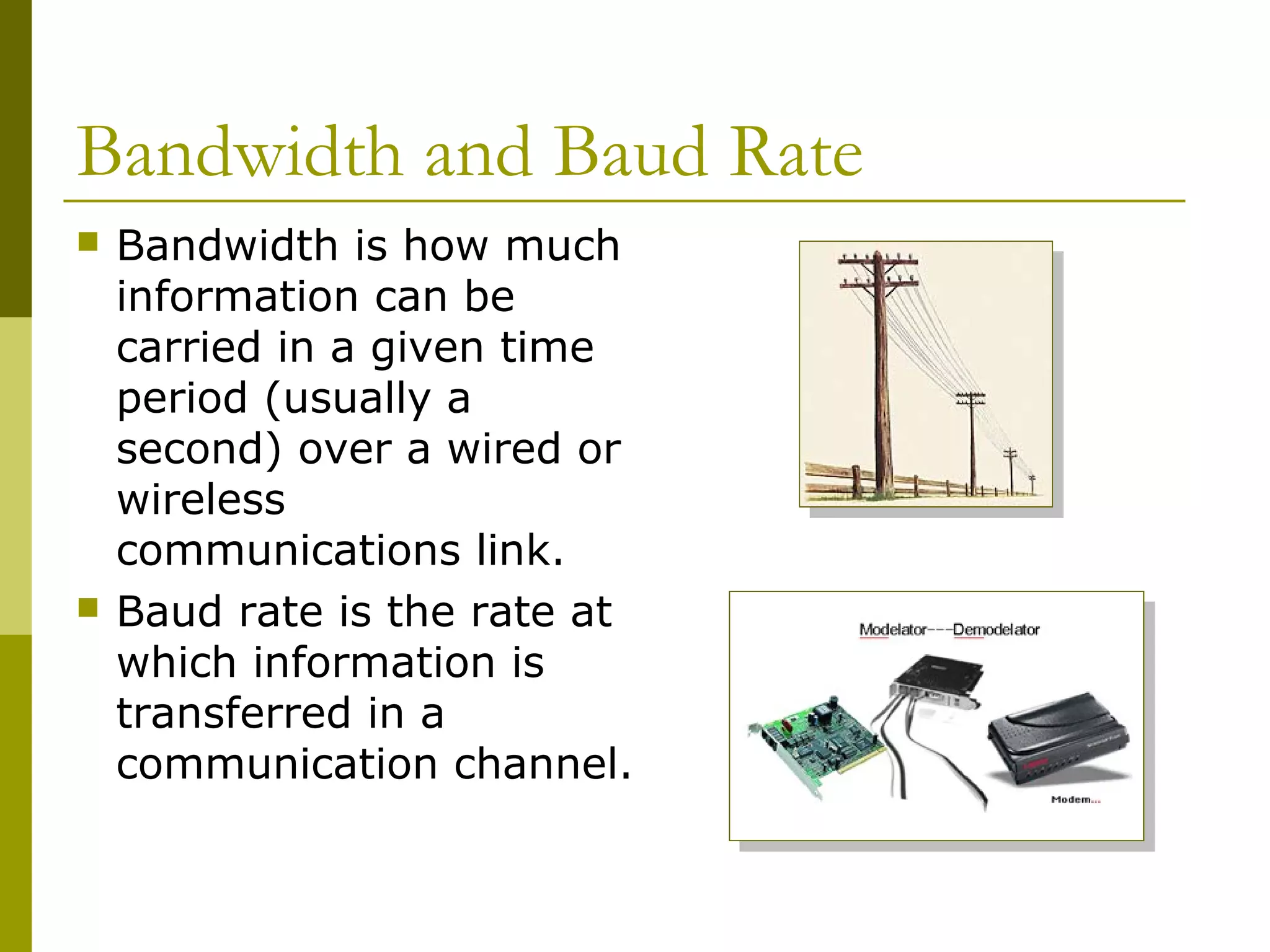Bandwidth and Baud Rate
 Bandwidth is how much
information can be
carried in a given time
period (usually a
second) over a wired or
wireless
communications link.
 Baud rate is the rate at
which information is
transferred in a
communication channel.
 