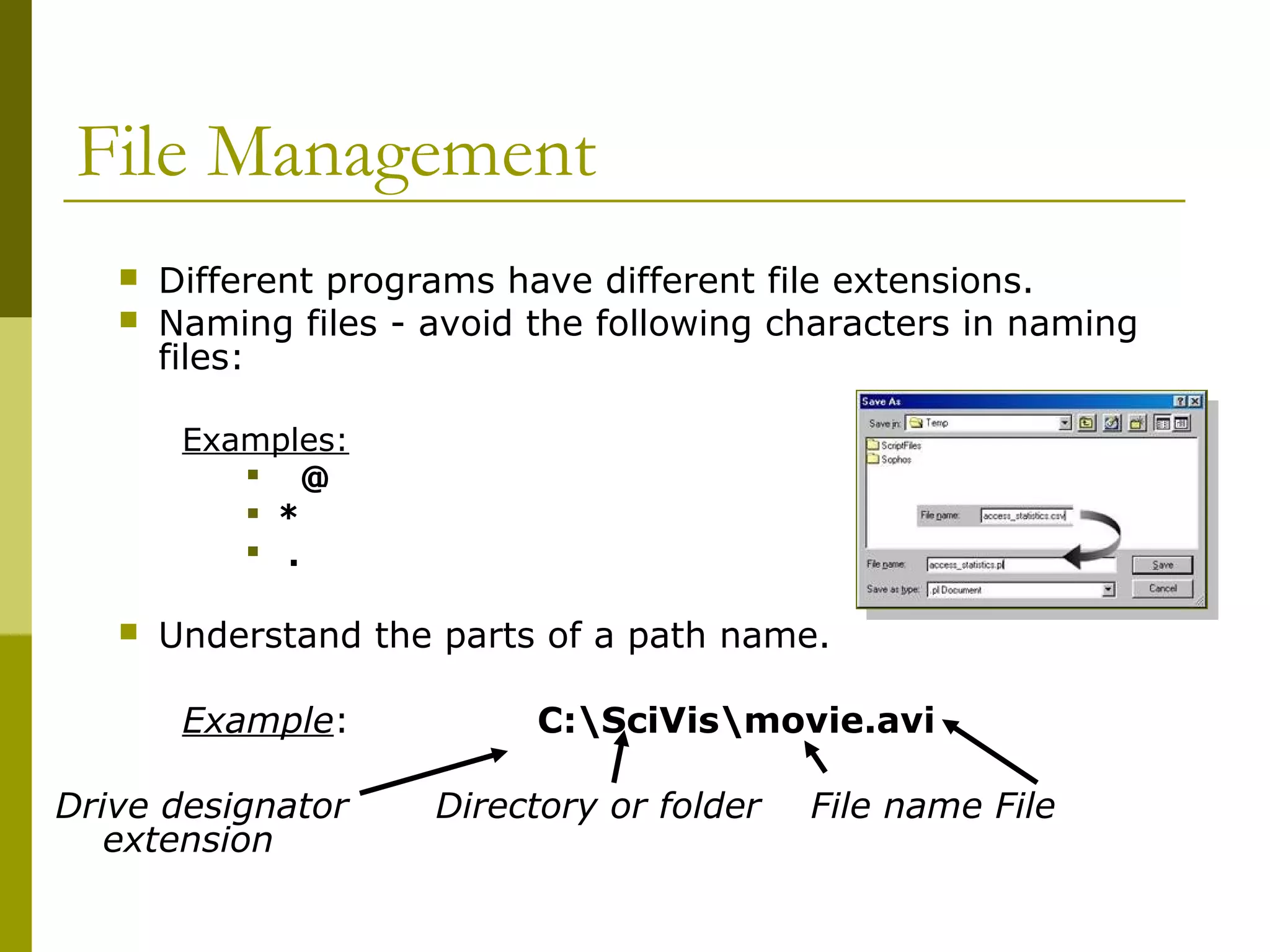 File Management
 Different programs have different file extensions.
 Naming files - avoid the following characters in naming
files:
Examples:
 @
 *
 .
 Understand the parts of a path name.
Example: C:SciVismovie.avi
Drive designator Directory or folder File name File
extension
 