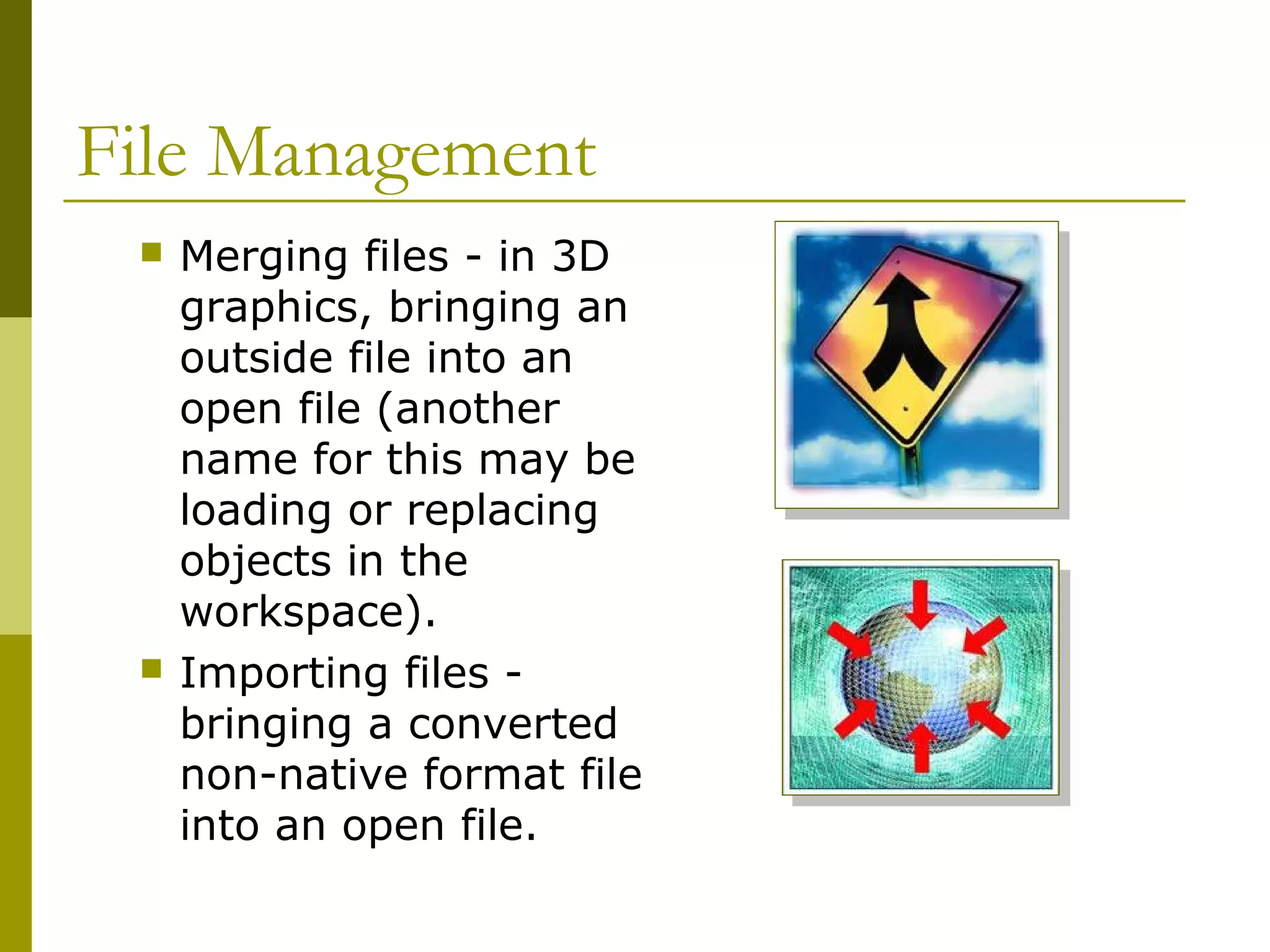 File Management
 Merging files - in 3D
graphics, bringing an
outside file into an
open file (another
name for this may be
loading or replacing
objects in the
workspace).
 Importing files -
bringing a converted
non-native format file
into an open file.
 