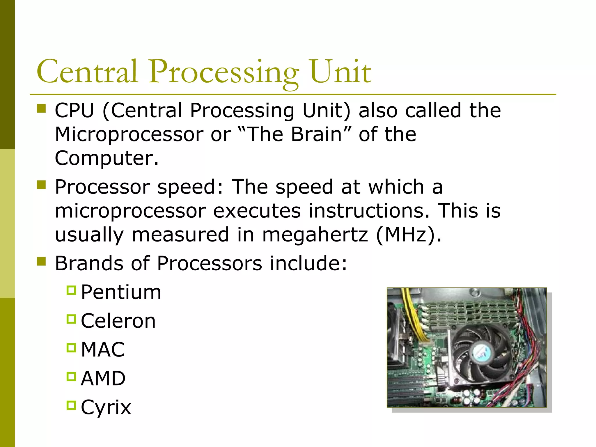 Central Processing Unit
 CPU (Central Processing Unit) also called the
Microprocessor or “The Brain” of the
Computer.
 Processor speed: The speed at which a
microprocessor executes instructions. This is
usually measured in megahertz (MHz).
 Brands of Processors include:
 Pentium
 Celeron
 MAC
 AMD
 Cyrix
 