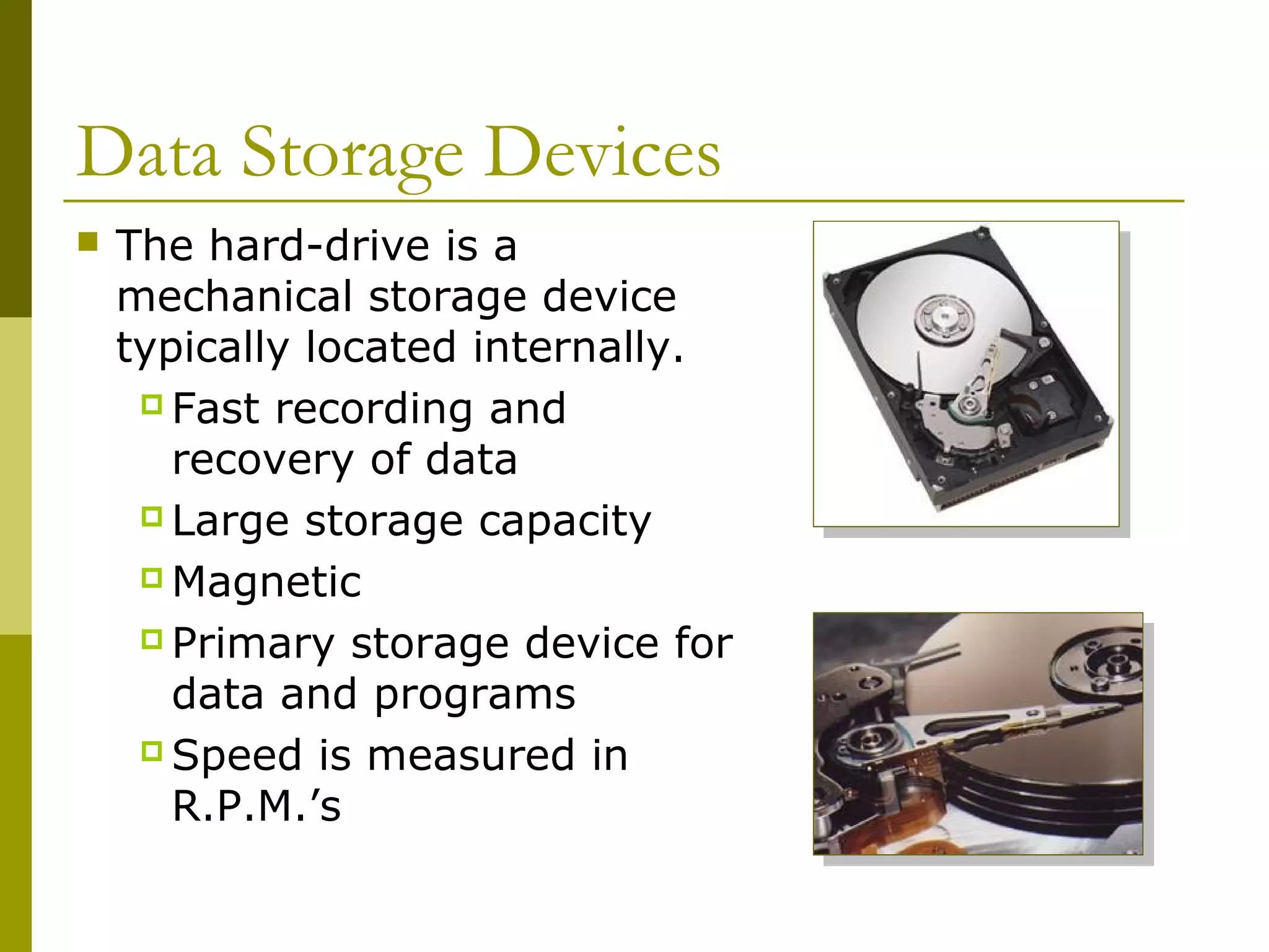 Data Storage Devices
 The hard-drive is a
mechanical storage device
typically located internally.
 Fast recording and
recovery of data
 Large storage capacity
 Magnetic
 Primary storage device for
data and programs
 Speed is measured in
R.P.M.’s
 