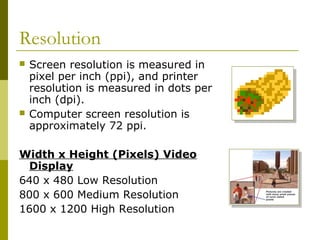Resolution
 Screen resolution is measured in
pixel per inch (ppi), and printer
resolution is measured in dots per
inch (dpi).
 Computer screen resolution is
approximately 72 ppi.
Width x Height (Pixels) Video
Display
640 x 480 Low Resolution
800 x 600 Medium Resolution
1600 x 1200 High Resolution
 