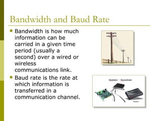 Bandwidth and Baud Rate
 Bandwidth is how much
information can be
carried in a given time
period (usually a
second) over a wired or
wireless
communications link.
 Baud rate is the rate at
which information is
transferred in a
communication channel.
 