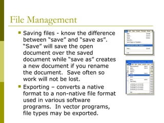 File Management
 Saving files - know the difference
between “save” and “save as”.
“Save” will save the open
document over the saved
document while “save as” creates
a new document if you rename
the document. Save often so
work will not be lost.
 Exporting – converts a native
format to a non-native file format
used in various software
programs. In vector programs,
file types may be exported.
 