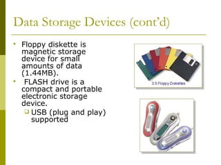 Data Storage Devices (cont’d)
 Floppy diskette is
magnetic storage
device for small
amounts of data
(1.44MB).
 FLASH drive is a
compact and portable
electronic storage
device.
 USB (plug and play)
supported
 