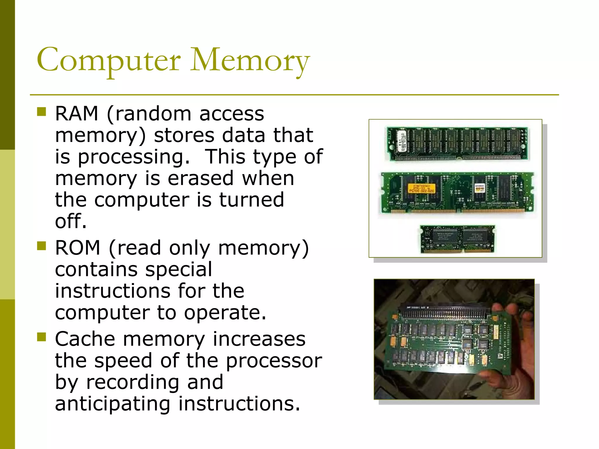 Computer Memory
 RAM (random access
memory) stores data that
is processing. This type of
memory is erased when
the computer is turned
off.
 ROM (read only memory)
contains special
instructions for the
computer to operate.
 Cache memory increases
the speed of the processor
by recording and
anticipating instructions.
 