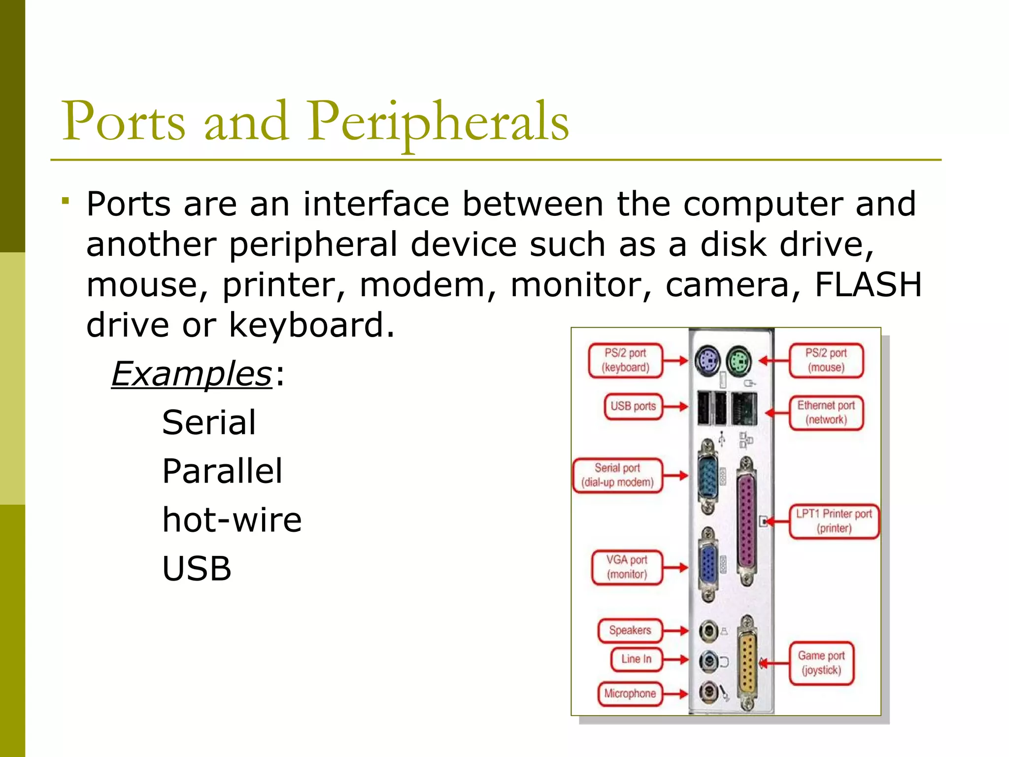 Ports and Peripherals
 Ports are an interface between the computer and
another peripheral device such as a disk drive,
mouse, printer, modem, monitor, camera, FLASH
drive or keyboard.
Examples:
Serial
Parallel
hot-wire
USB
 