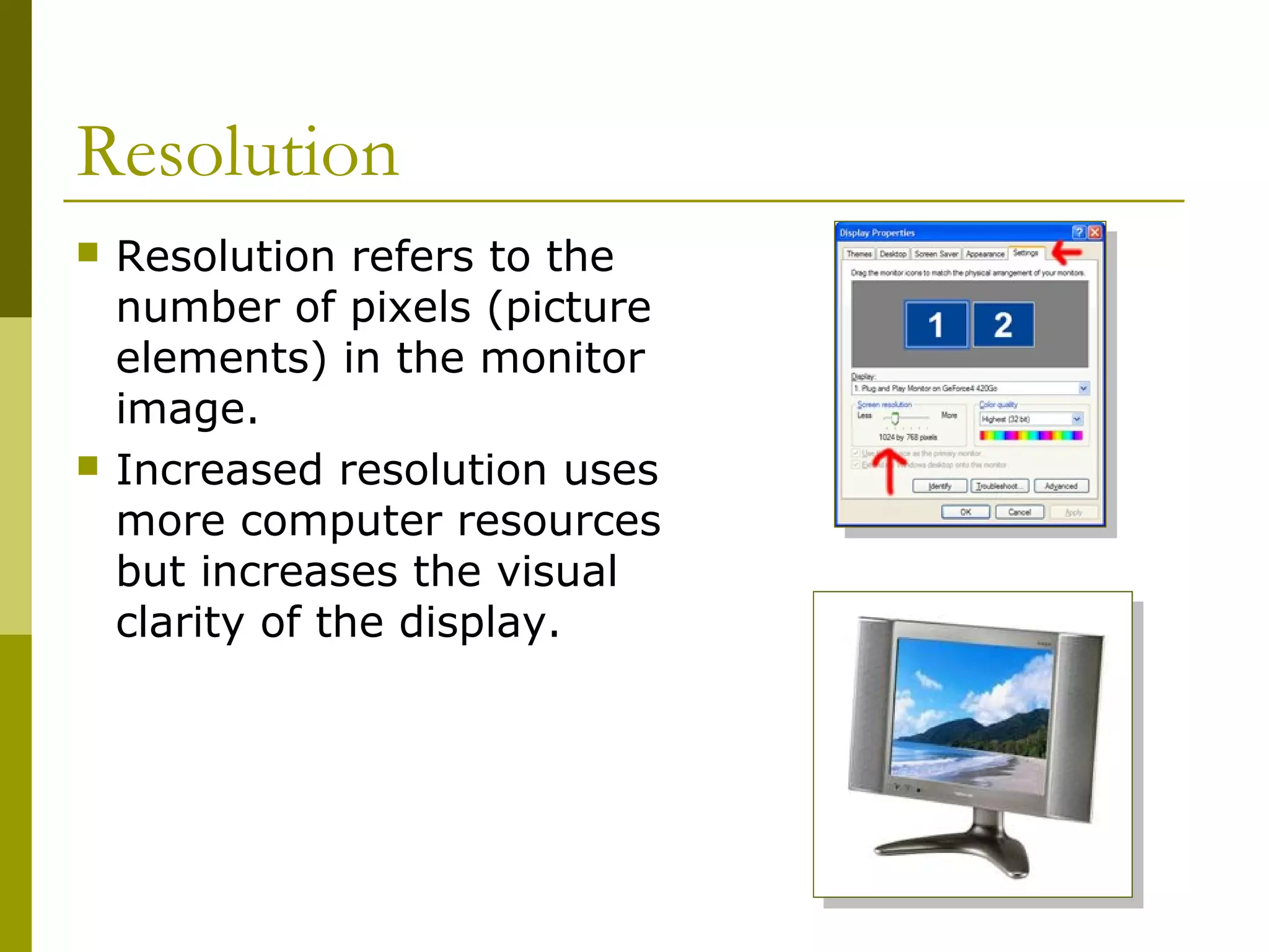 Resolution
 Resolution refers to the
number of pixels (picture
elements) in the monitor
image.
 Increased resolution uses
more computer resources
but increases the visual
clarity of the display.
 