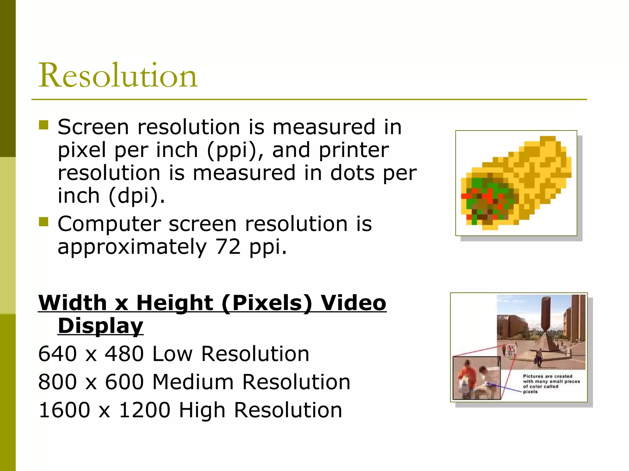 Resolution
 Screen resolution is measured in
pixel per inch (ppi), and printer
resolution is measured in dots per
inch (dpi).
 Computer screen resolution is
approximately 72 ppi.
Width x Height (Pixels) Video
Display
640 x 480 Low Resolution
800 x 600 Medium Resolution
1600 x 1200 High Resolution
 