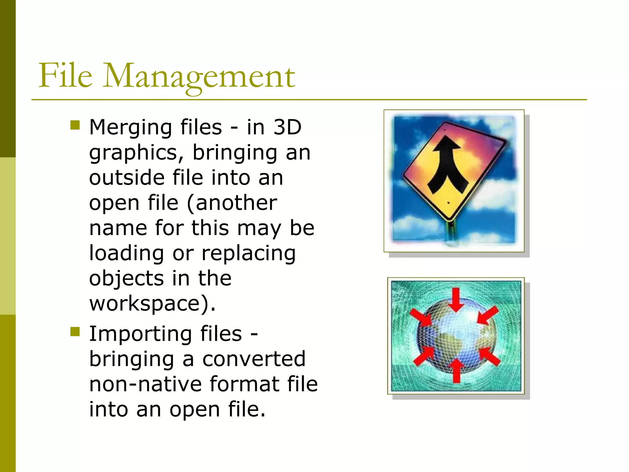 File Management
 Merging files - in 3D
graphics, bringing an
outside file into an
open file (another
name for this may be
loading or replacing
objects in the
workspace).
 Importing files -
bringing a converted
non-native format file
into an open file.
 