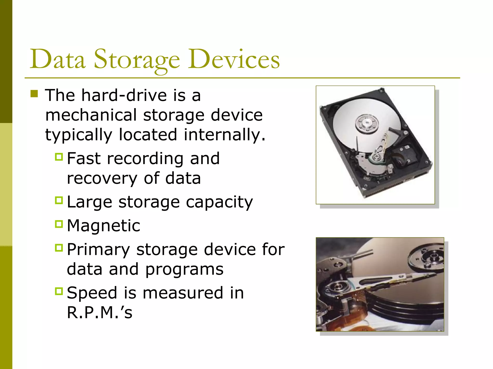 Data Storage Devices
 The hard-drive is a
mechanical storage device
typically located internally.
 Fast recording and
recovery of data
 Large storage capacity
 Magnetic
 Primary storage device for
data and programs
 Speed is measured in
R.P.M.’s
 