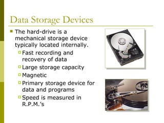 Data Storage Devices
 The hard-drive is a
mechanical storage device
typically located internally.
 Fast recording and
recovery of data
 Large storage capacity
 Magnetic
 Primary storage device for
data and programs
 Speed is measured in
R.P.M.’s
 