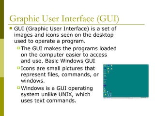 Graphic User Interface (GUI)
 GUI (Graphic User Interface) is a set of
images and icons seen on the desktop
used to operate a program.
 The GUI makes the programs loaded
on the computer easier to access
and use. Basic Windows GUI
 Icons are small pictures that
represent files, commands, or
windows.
 Windows is a GUI operating
system unlike UNIX, which
uses text commands.
 