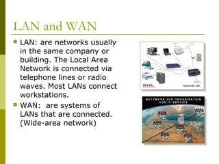 LAN and WAN
 LAN: are networks usually
in the same company or
building. The Local Area
Network is connected via
telephone lines or radio
waves. Most LANs connect
workstations.
 WAN: are systems of
LANs that are connected.
(Wide-area network)
 