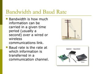 Bandwidth and Baud Rate
 Bandwidth is how much
information can be
carried in a given time
period (usually a
second) over ...
