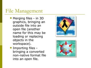File Management
 Merging files - in 3D
graphics, bringing an
outside file into an
open file (another
name for this may be
loading or replacing
objects in the
workspace).
 Importing files -
bringing a converted
non-native format file
into an open file.
 