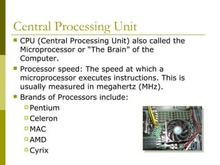Central Processing Unit
 CPU (Central Processing Unit) also called the
Microprocessor or “The Brain” of the
Computer.
 Processor speed: The speed at which a
microprocessor executes instructions. This is
usually measured in megahertz (MHz).
 Brands of Processors include:
 Pentium
 Celeron
 MAC
 AMD
 Cyrix
 