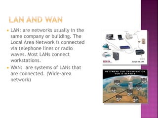  LAN: are networks usually in the
same company or building. The
Local Area Network is connected
via telephone lines or radio
waves. Most LANs connect
workstations.
 WAN: are systems of LANs that
are connected. (Wide-area
network)
 
