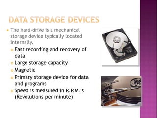  The hard-drive is a mechanical
storage device typically located
internally.
 Fast recording and recovery of
data
 Large storage capacity
 Magnetic
 Primary storage device for data
and programs
 Speed is measured in R.P.M.’s
(Revolutions per minute)
 