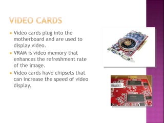  Video cards plug into the
motherboard and are used to
display video.
 VRAM is video memory that
enhances the refreshment rate
of the image.
 Video cards have chipsets that
can increase the speed of video
display.
 