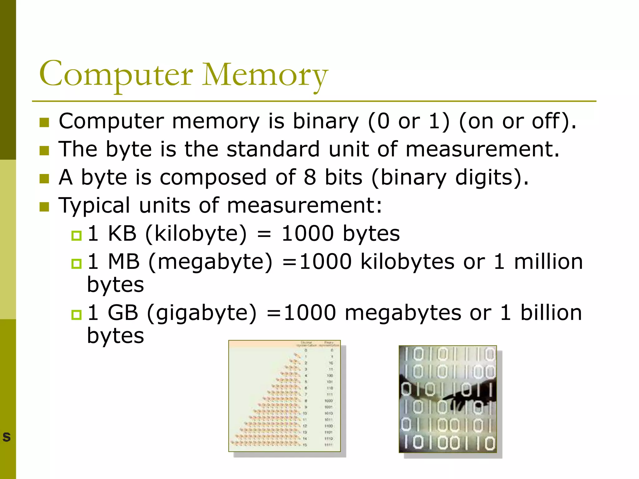 Computer Memory
 Computer memory is binary (0 or 1) (on or off).
 The byte is the standard unit of measurement.
 A byte is composed of 8 bits (binary digits).
 Typical units of measurement:
 1 KB (kilobyte) = 1000 bytes
 1 MB (megabyte) =1000 kilobytes or 1 million
bytes
 1 GB (gigabyte) =1000 megabytes or 1 billion
bytes
 