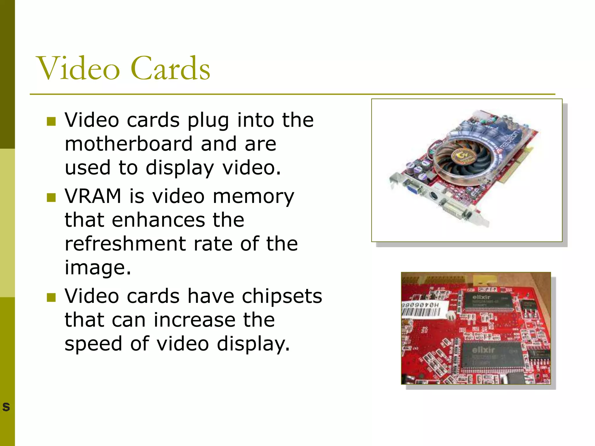 Video Cards
 Video cards plug into the
motherboard and are
used to display video.
 VRAM is video memory
that enhances the
refreshment rate of the
image.
 Video cards have chipsets
that can increase the
speed of video display.
 