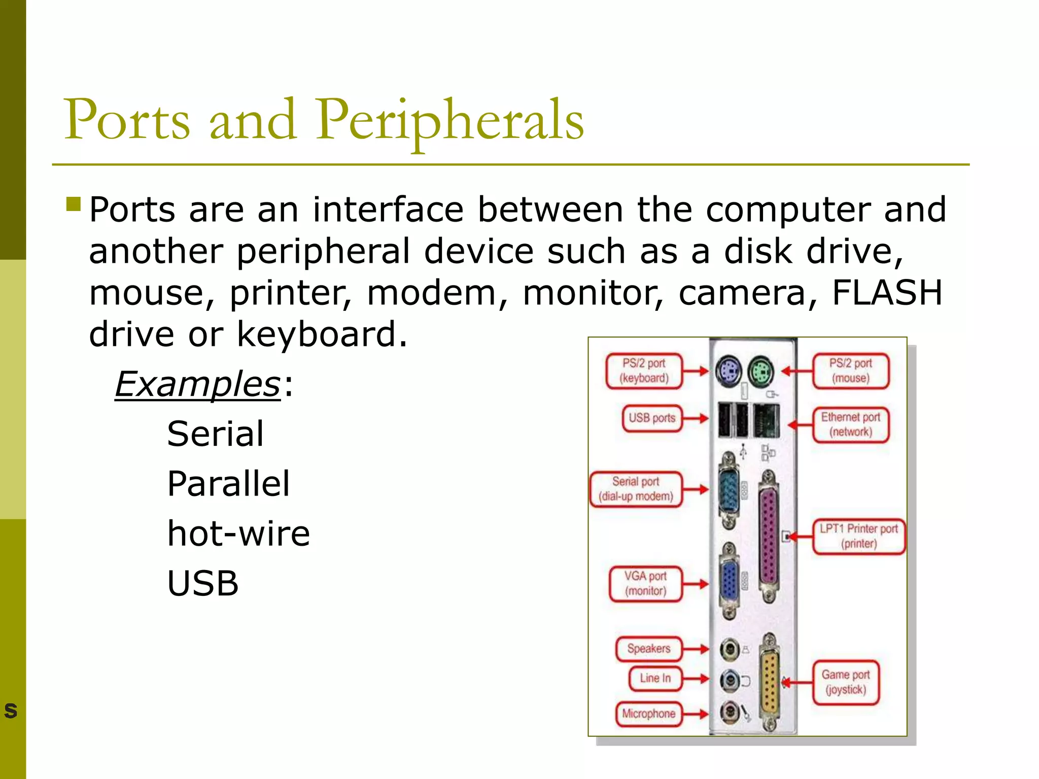 Ports and Peripherals
Ports are an interface between the computer and
another peripheral device such as a disk drive,
mouse, printer, modem, monitor, camera, FLASH
drive or keyboard.
Examples:
Serial
Parallel
hot-wire
USB
 