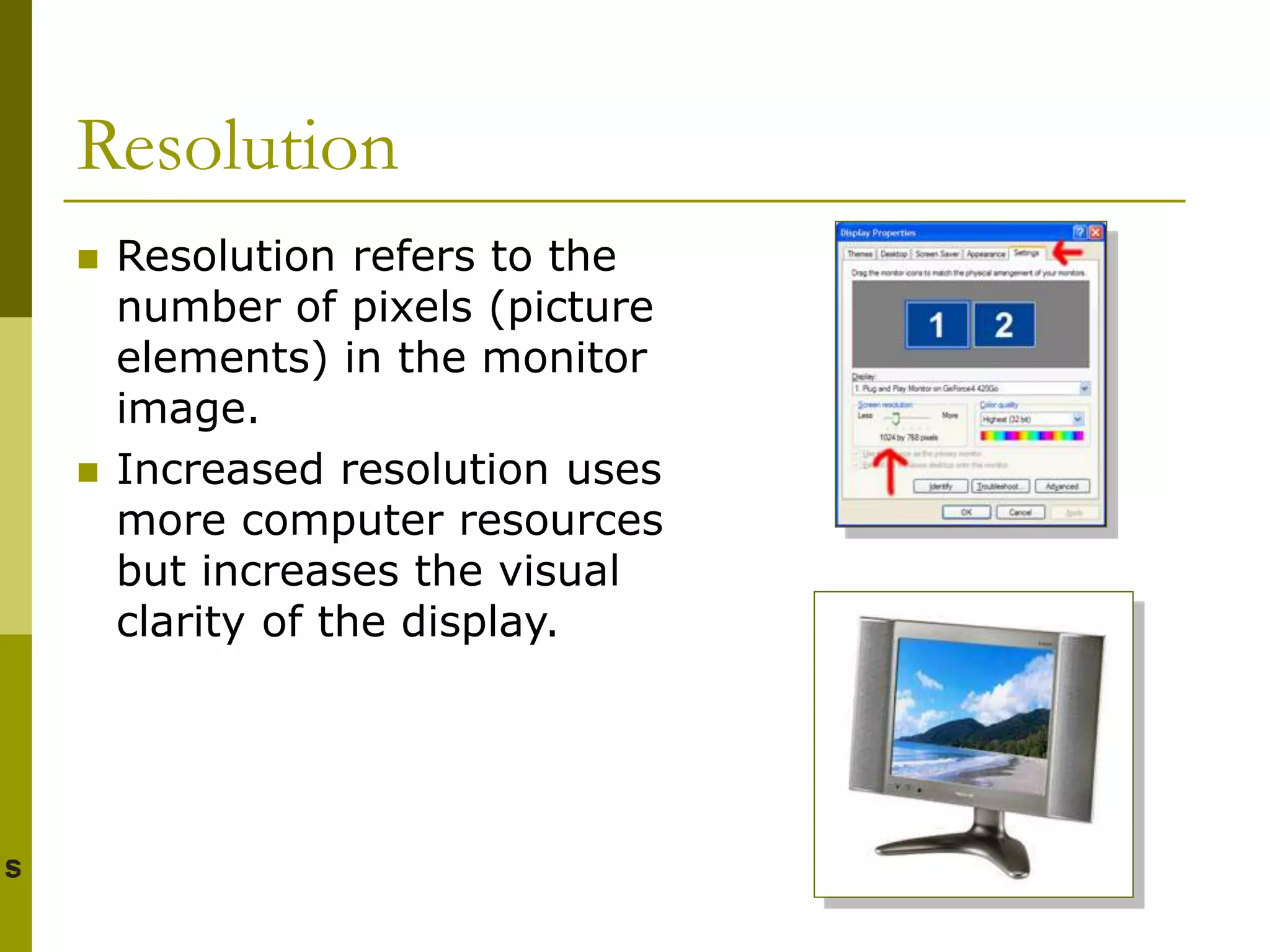 Resolution
 Resolution refers to the
number of pixels (picture
elements) in the monitor
image.
 Increased resolution uses
more computer resources
but increases the visual
clarity of the display.
 