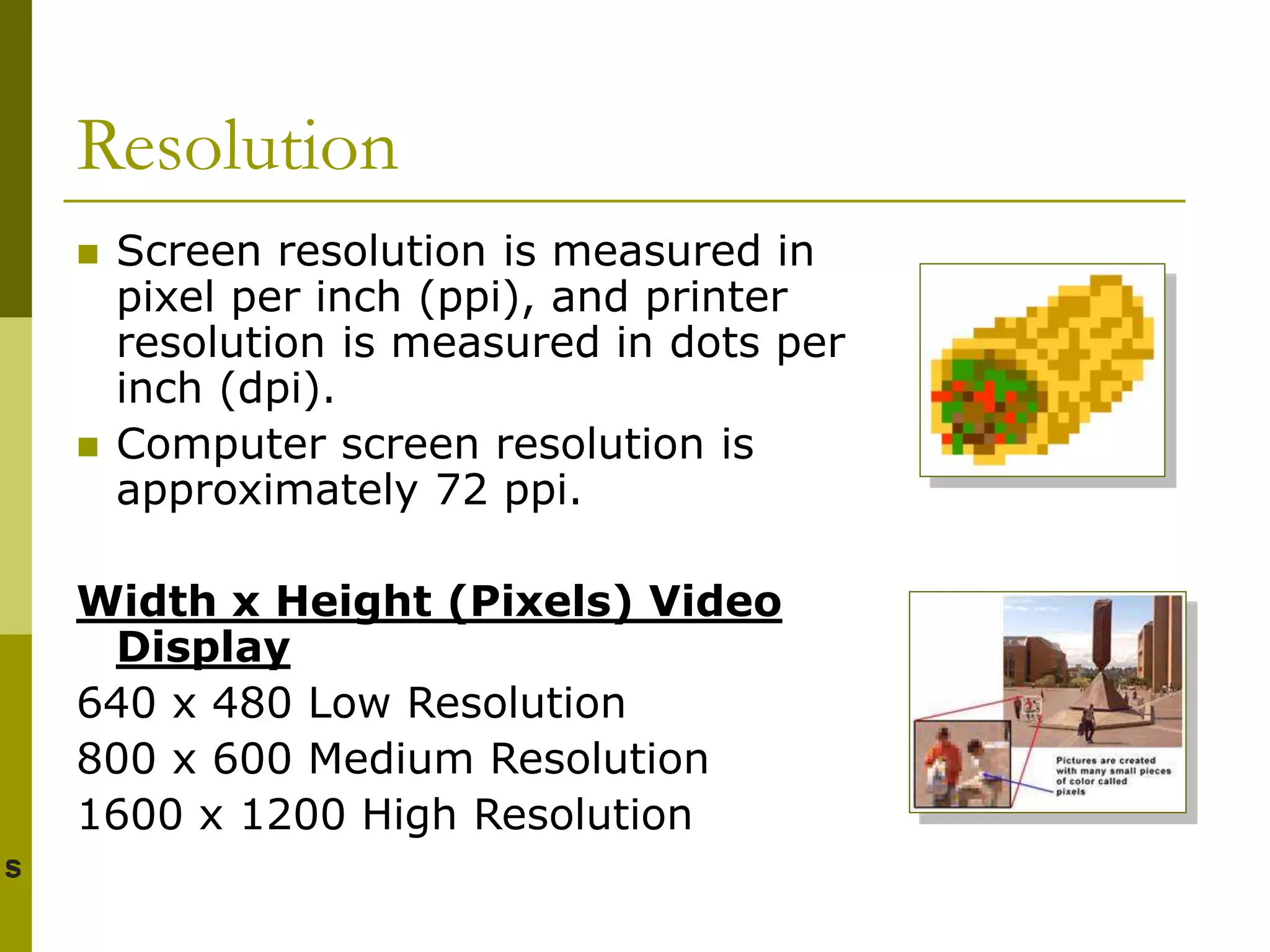 Resolution
 Screen resolution is measured in
pixel per inch (ppi), and printer
resolution is measured in dots per
inch (dpi).
 Computer screen resolution is
approximately 72 ppi.
Width x Height (Pixels) Video
Display
640 x 480 Low Resolution
800 x 600 Medium Resolution
1600 x 1200 High Resolution
 