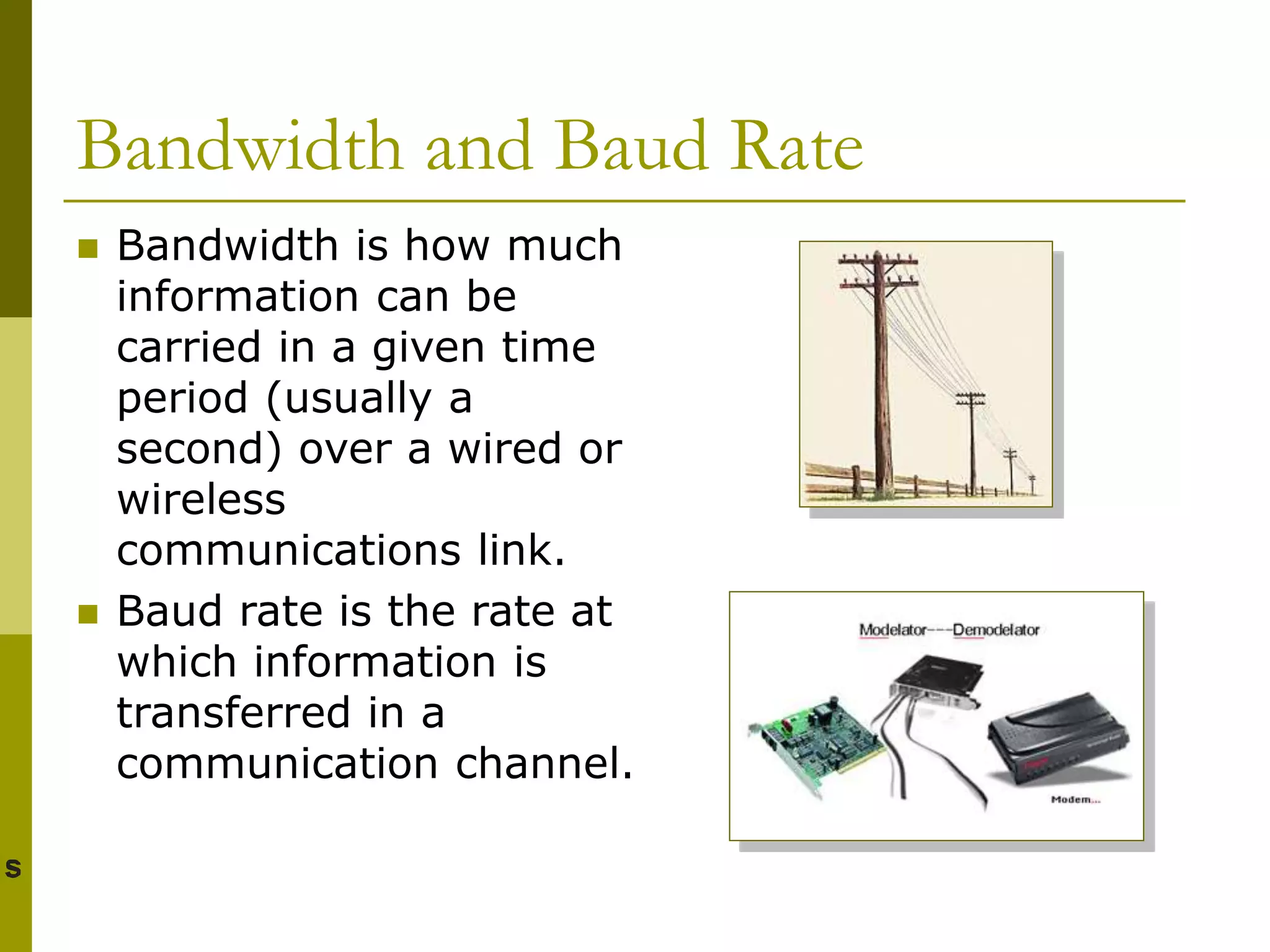 Bandwidth and Baud Rate
 Bandwidth is how much
information can be
carried in a given time
period (usually a
second) over a wired or
wireless
communications link.
 Baud rate is the rate at
which information is
transferred in a
communication channel.
 