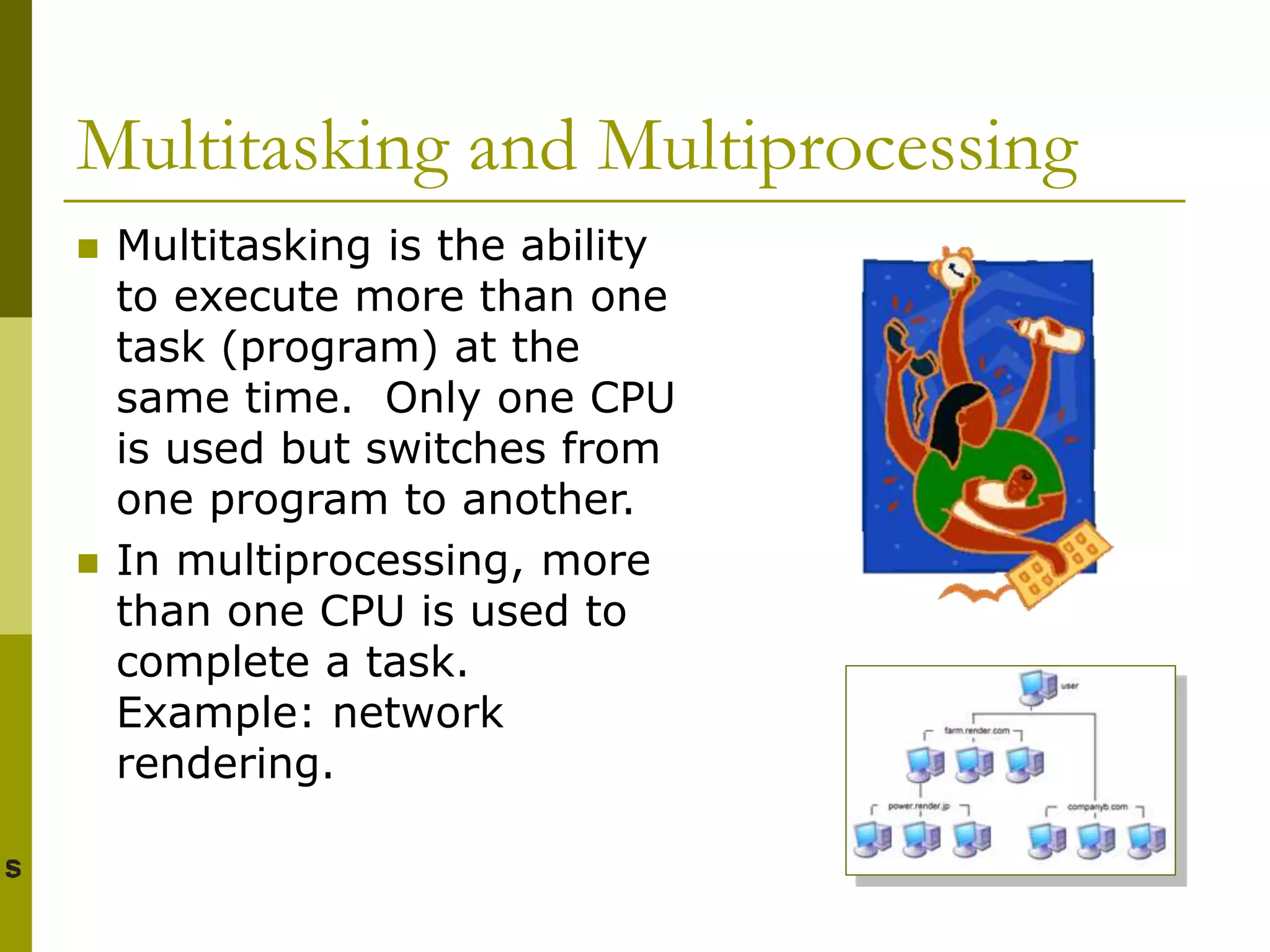 Multitasking and Multiprocessing
 Multitasking is the ability
to execute more than one
task (program) at the
same time. Only one CPU
is used but switches from
one program to another.
 In multiprocessing, more
than one CPU is used to
complete a task.
Example: network
rendering.
 