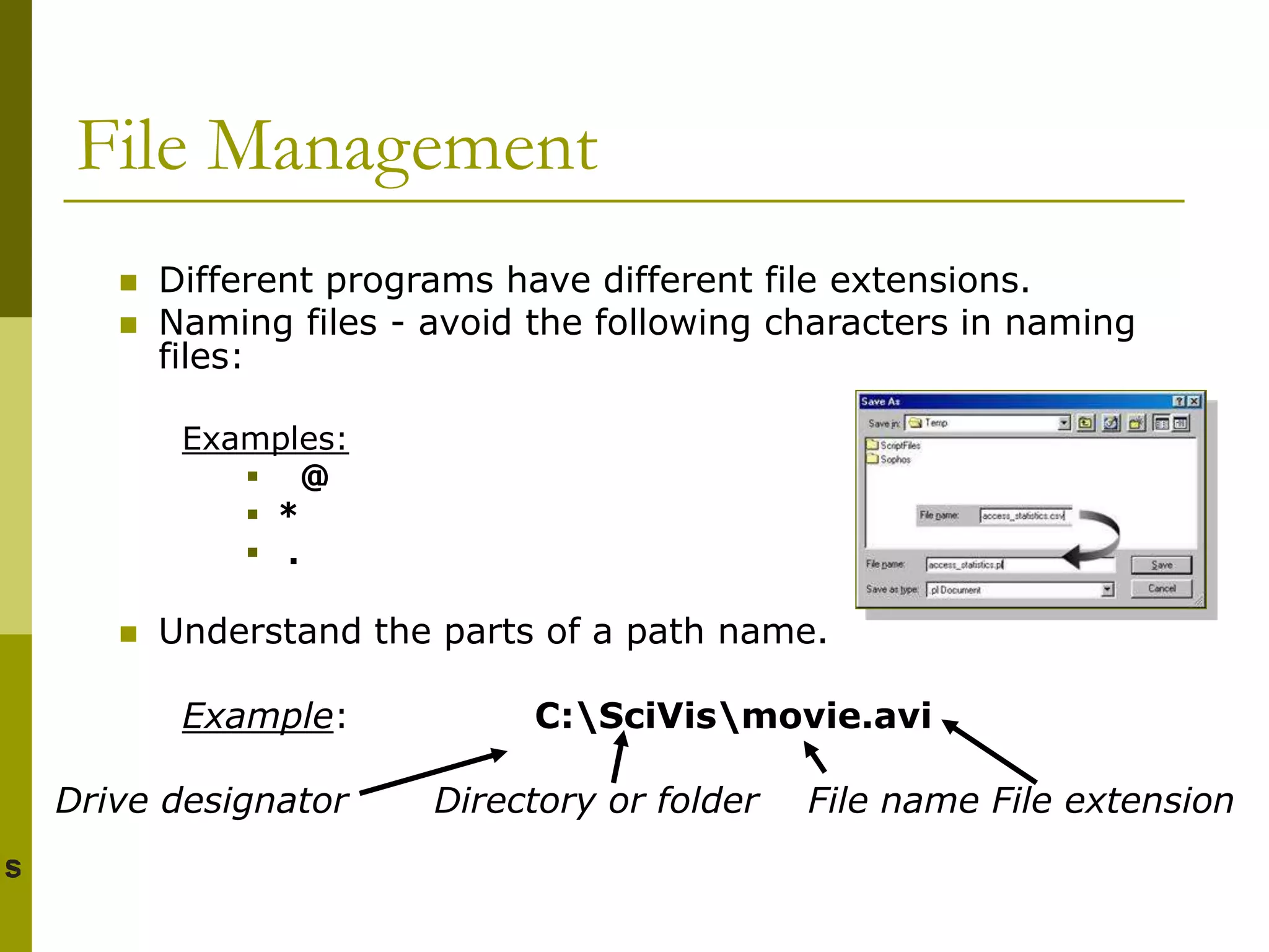 File Management
 Different programs have different file extensions.
 Naming files - avoid the following characters in naming
files:
Examples:
 @
 *
 .
 Understand the parts of a path name.
Example: C:SciVismovie.avi
Drive designator Directory or folder File name File extension
 