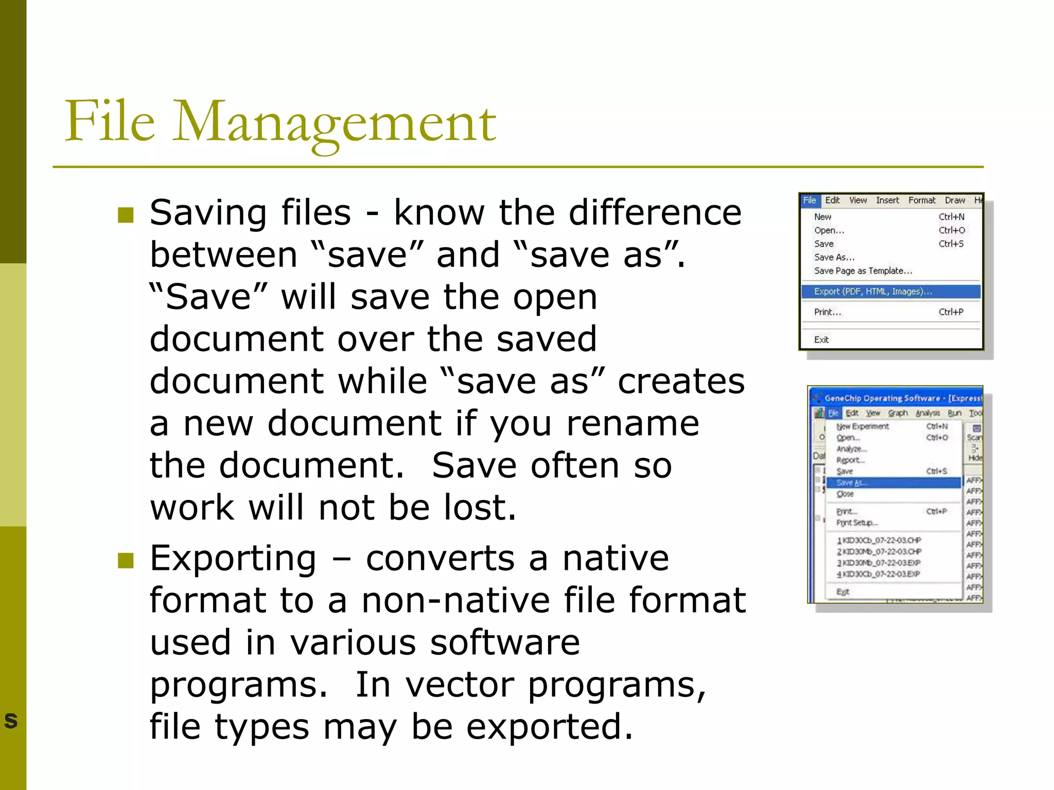 File Management
 Saving files - know the difference
between “save” and “save as”.
“Save” will save the open
document over the saved
document while “save as” creates
a new document if you rename
the document. Save often so
work will not be lost.
 Exporting – converts a native
format to a non-native file format
used in various software
programs. In vector programs,
file types may be exported.
 