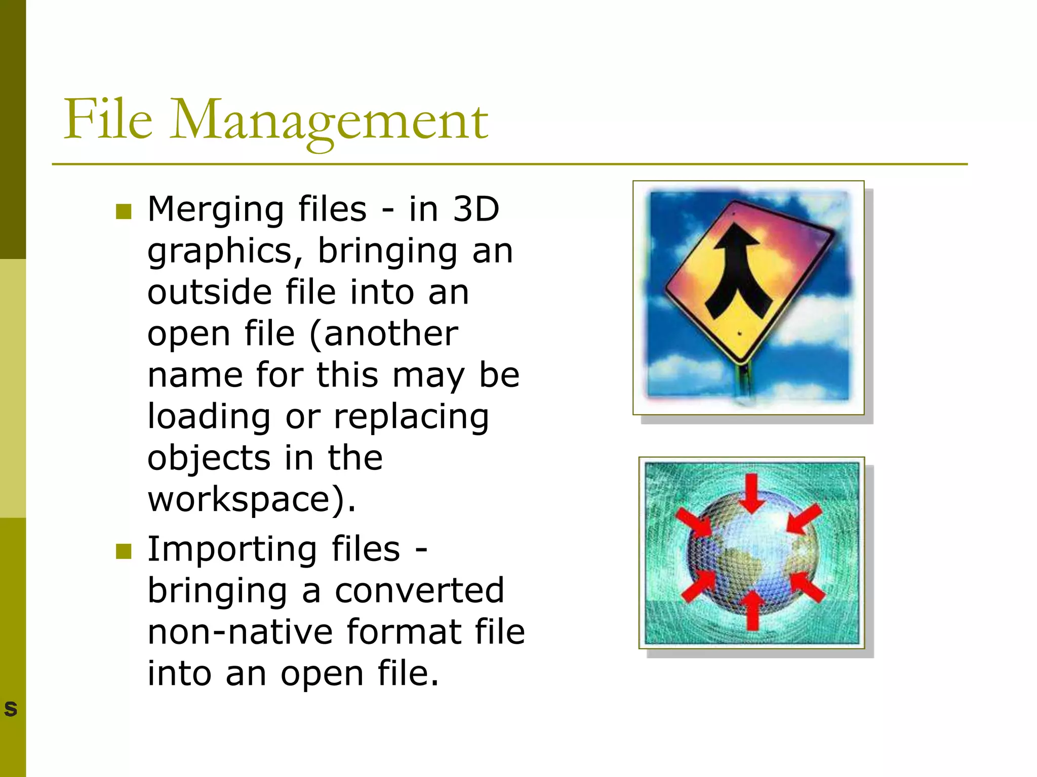 File Management
 Merging files - in 3D
graphics, bringing an
outside file into an
open file (another
name for this may be
loading or replacing
objects in the
workspace).
 Importing files -
bringing a converted
non-native format file
into an open file.
 