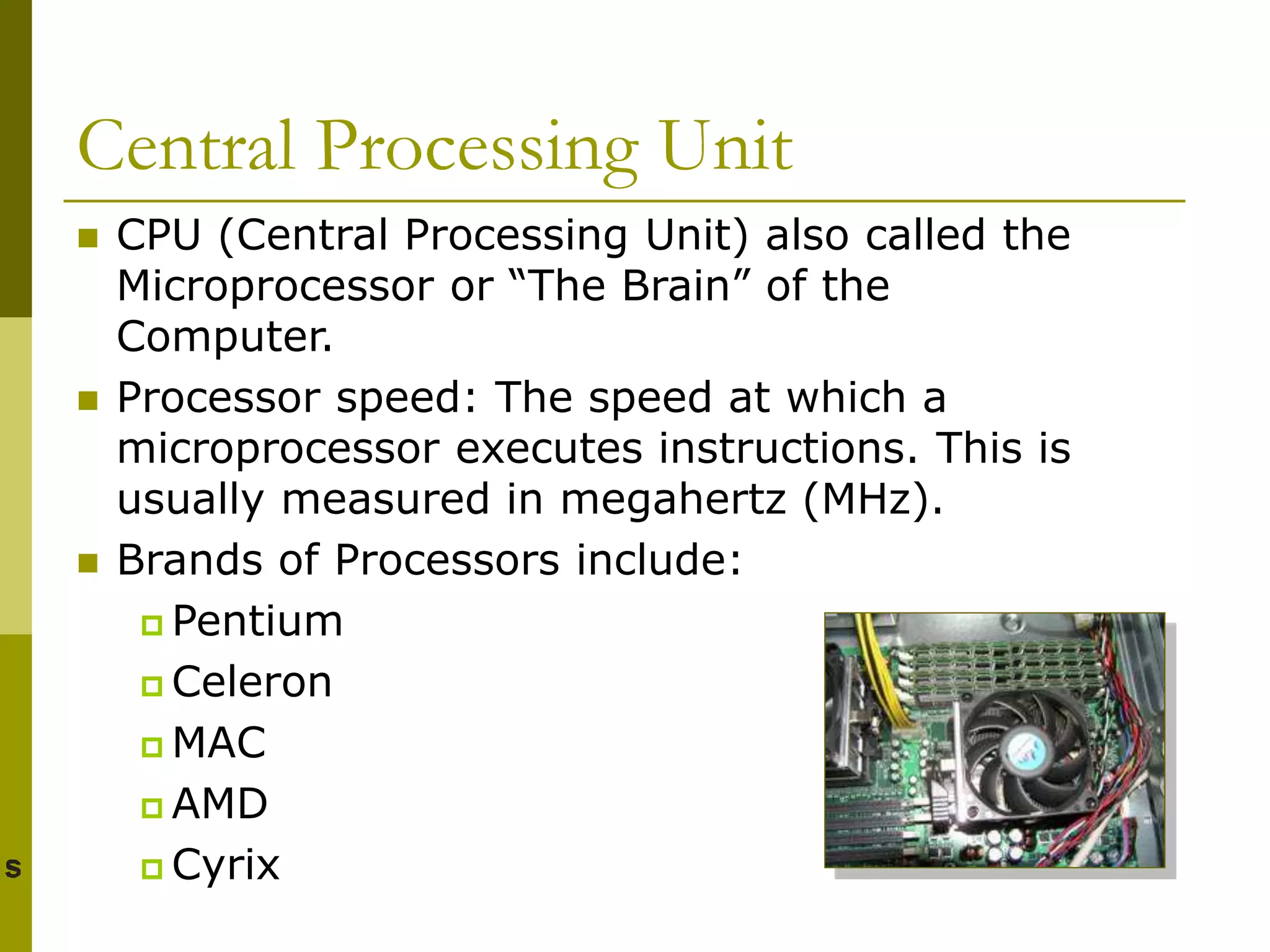 Central Processing Unit
 CPU (Central Processing Unit) also called the
Microprocessor or “The Brain” of the
Computer.
 Processor speed: The speed at which a
microprocessor executes instructions. This is
usually measured in megahertz (MHz).
 Brands of Processors include:
 Pentium
 Celeron
 MAC
 AMD
 Cyrix
 