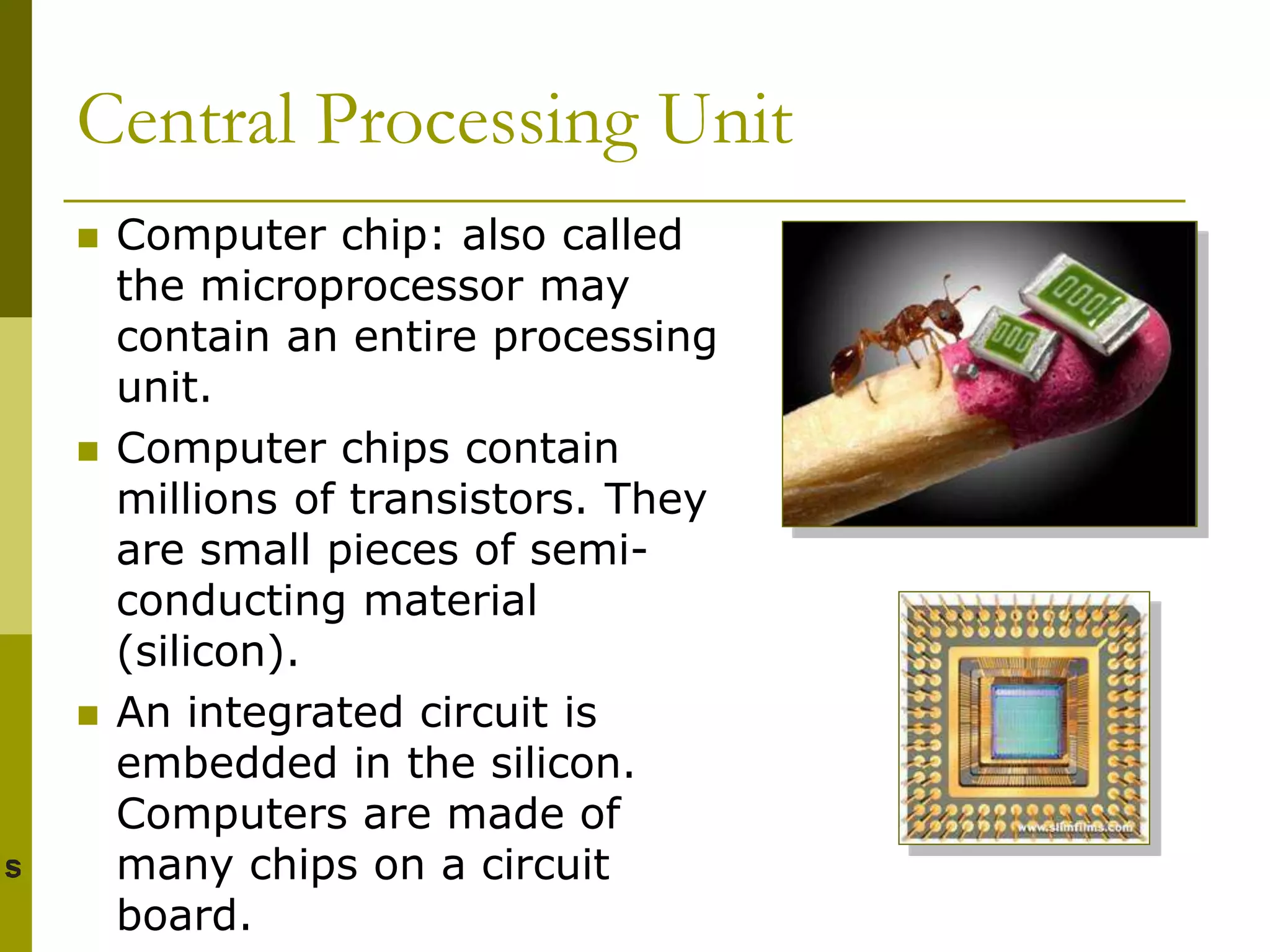 Central Processing Unit
 Computer chip: also called
the microprocessor may
contain an entire processing
unit.
 Computer chips contain
millions of transistors. They
are small pieces of semi-
conducting material
(silicon).
 An integrated circuit is
embedded in the silicon.
Computers are made of
many chips on a circuit
board.
 