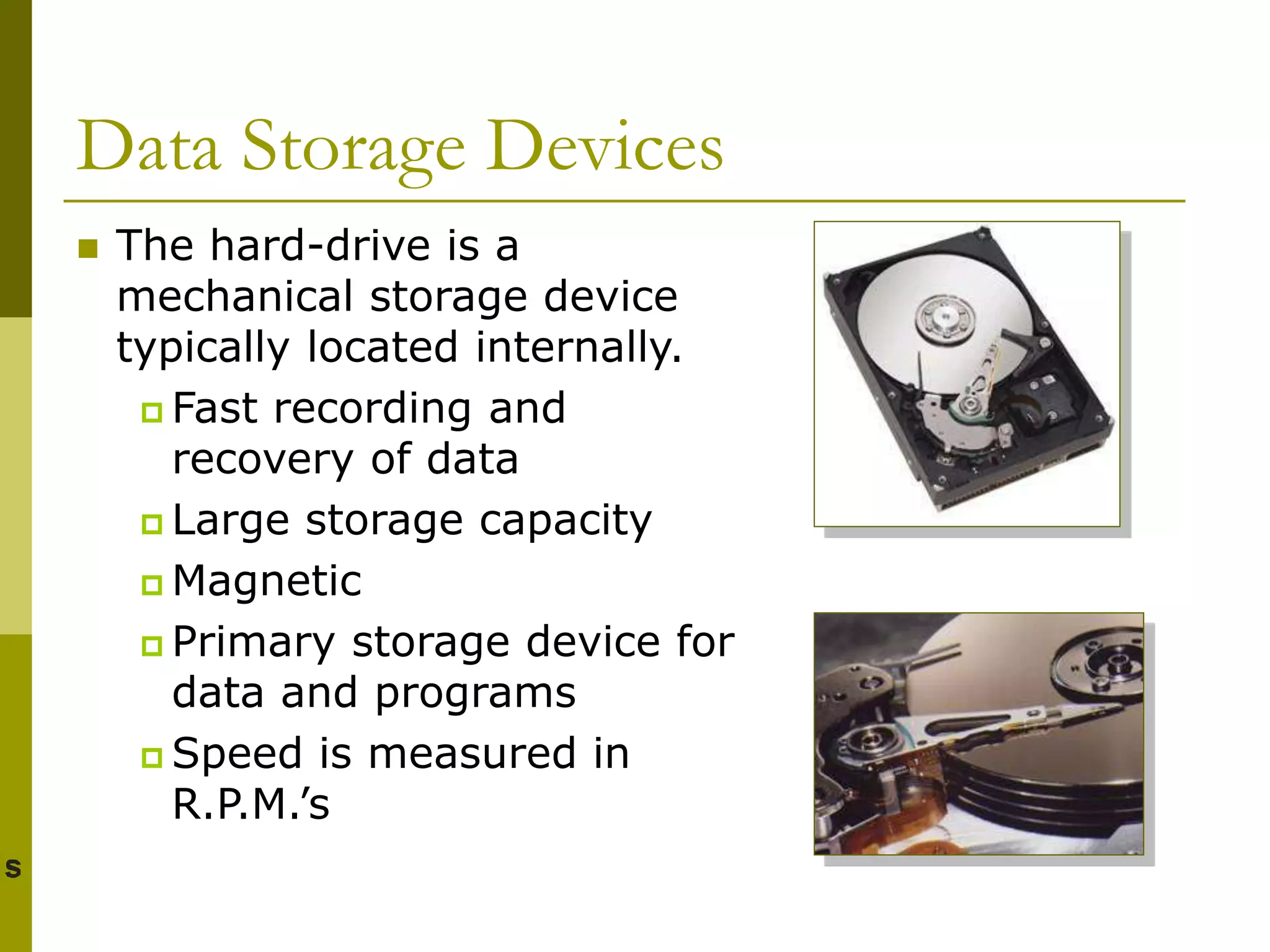 Data Storage Devices
 The hard-drive is a
mechanical storage device
typically located internally.
 Fast recording and
recovery of data
 Large storage capacity
 Magnetic
 Primary storage device for
data and programs
 Speed is measured in
R.P.M.’s
 