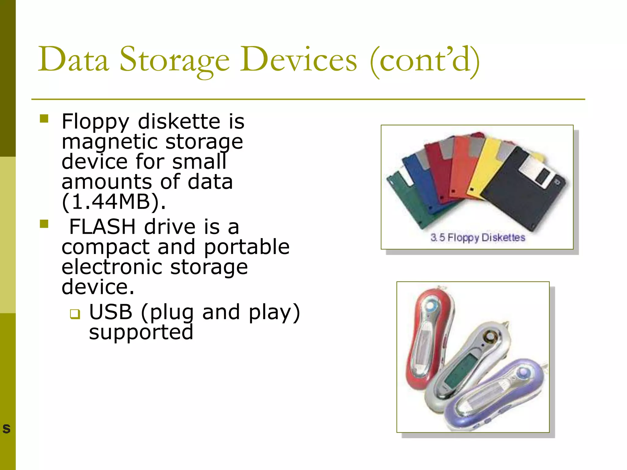 Data Storage Devices (cont’d)
 Floppy diskette is
magnetic storage
device for small
amounts of data
(1.44MB).
 FLASH drive is a
compact and portable
electronic storage
device.
 USB (plug and play)
supported
 