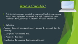 What is Computer?
 A device that computes, especially a programmable electronic machine
that performs high-speed mathematical or logical operations or that
assembles, stores, correlates, or otherwise processes information.
 Definition
Computer System is an electronic data processing device which does the
following:
Accept and store an input data.
Process the data input.
And output the processed data in required format.
 