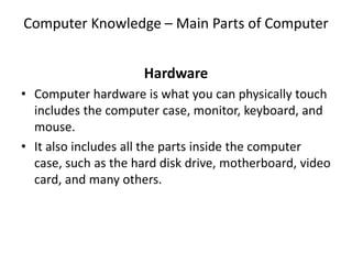Computer Knowledge – Main Parts of Computer
Hardware
• Computer hardware is what you can physically touch
includes the computer case, monitor, keyboard, and
mouse.
• It also includes all the parts inside the computer
case, such as the hard disk drive, motherboard, video
card, and many others.
 
