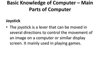 Basic Knowledge of Computer – Main
Parts of Computer
Joystick
• The joystick is a lever that can be moved in
several directions to control the movement of
an image on a computer or similar display
screen. It mainly used in playing games.
 