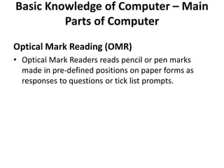 Basic Knowledge of Computer – Main
Parts of Computer
Optical Mark Reading (OMR)
• Optical Mark Readers reads pencil or pen marks
made in pre-defined positions on paper forms as
responses to questions or tick list prompts.
 