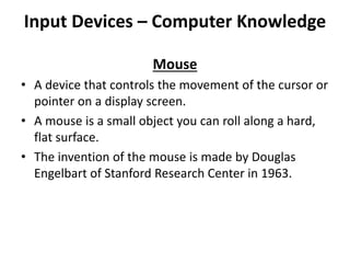 Input Devices – Computer Knowledge
Mouse
• A device that controls the movement of the cursor or
pointer on a display screen.
• A mouse is a small object you can roll along a hard,
flat surface.
• The invention of the mouse is made by Douglas
Engelbart of Stanford Research Center in 1963.
 
