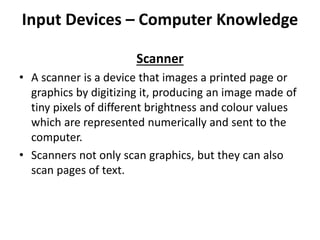 Input Devices – Computer Knowledge
Scanner
• A scanner is a device that images a printed page or
graphics by digitizing it, producing an image made of
tiny pixels of different brightness and colour values
which are represented numerically and sent to the
computer.
• Scanners not only scan graphics, but they can also
scan pages of text.
 