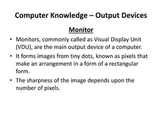 Computer Knowledge – Output Devices
Monitor
• Monitors, commonly called as Visual Display Unit
(VDU), are the main output device of a computer.
• It forms images from tiny dots, known as pixels that
make an arrangement in a form of a rectangular
form.
• The sharpness of the image depends upon the
number of pixels.
 
