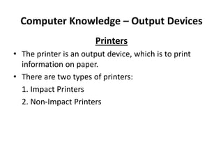 Computer Knowledge – Output Devices
Printers
• The printer is an output device, which is to print
information on paper.
• There are two types of printers:
1. Impact Printers
2. Non-Impact Printers
 