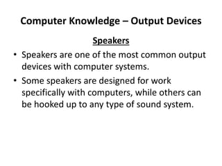Computer Knowledge – Output Devices
Speakers
• Speakers are one of the most common output
devices with computer systems.
• Some speakers are designed for work
specifically with computers, while others can
be hooked up to any type of sound system.
 