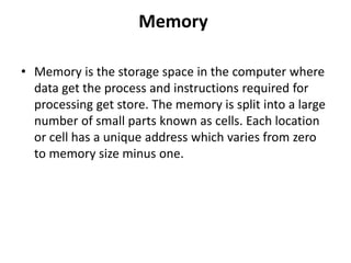 Memory
• Memory is the storage space in the computer where
data get the process and instructions required for
processing get store. The memory is split into a large
number of small parts known as cells. Each location
or cell has a unique address which varies from zero
to memory size minus one.
 