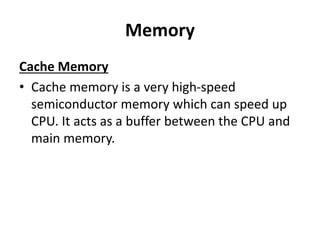 Memory
Cache Memory
• Cache memory is a very high-speed
semiconductor memory which can speed up
CPU. It acts as a buffer between the CPU and
main memory.
 